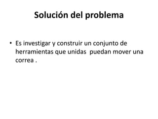 Solución del problema 
• Es investigar y construir un conjunto de 
herramientas que unidas puedan mover una 
correa . 
 