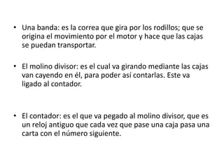 • Una banda: es la correa que gira por los rodillos; que se 
origina el movimiento por el motor y hace que las cajas 
se puedan transportar. 
• El molino divisor: es el cual va girando mediante las cajas 
van cayendo en él, para poder así contarlas. Este va 
ligado al contador. 
• El contador: es el que va pegado al molino divisor, que es 
un reloj antiguo que cada vez que pase una caja pasa una 
carta con el número siguiente. 

