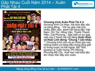 Gặp Nhau Cuối Năm 2014 – Xuân
Phát Tài 4

Chương trình Xuân Phát Tài 4 là
chương trình Ca nhạc, hài kịch đặc sắc
và sống động... Với sự góp mặt của
nhiều diễn viên, danh hài hàng đầu Việt
Nam: Chí Tài, Hồng Vân, Thanh Thanh
Hiền, Cát Phượng... Đặc biệt có sự góp
mặt của 2 Danh hài nổi tiếng Xuân Hinh
và Hoài Linh đứng “Chung 1 sân khấu
“. Chương trình còn có sự tham gia của
những Danh ca hàng đầu trong làng giải
trí trong nước và hải ngoại: Mỹ Tâm,
Quang Lê,Tuấn Hưng, Phi Nhung,
Phương Mỹ Chi.. hứa hẹn một bữa tiệc
âm nhạc tràn đầy sức xuân.

Mạng cộng đồng chia sẻ sự kiện – SUKIENHAY.com

 