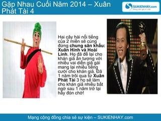 Gặp Nhau Cuối Năm 2014 – Xuân
Phát Tài 4

Hai cây hài nổi tiếng
của 2 miền sẽ cùng
đứng chung sân khấu:
Xuân Hinh và Hoài
Linh. Họ đã để lại cho
khán giả ấn tượng với
nhiều vai diễn giả gái
mang lại nhiều tiếng
cười cho khán giả. Đã
1 năm trôi qua từ Xuân
Phát Tài 3 họ sẽ làm
cho khán giả nhiều bất
ngờ sau 1 năm trở lại
hãy đón chờ!

Mạng cộng đồng chia sẻ sự kiện – SUKIENHAY.com

 