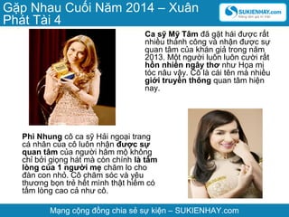 Gặp Nhau Cuối Năm 2014 – Xuân
Phát Tài 4
Ca sỹ Mỹ Tâm đã gặt hái được rất
nhiều thành công và nhận được sự
quan tâm của khán giả trong năm
2013. Một người luôn luôn cười rất
hồn nhiên ngây thơ như Họa mi
tóc nâu vậy. Cô là cái tên mà nhiều
giới truyền thông quan tâm hiện
nay.

Phi Nhung cô ca sỹ Hải ngoại trang
cá nhân của cô luôn nhận được sự
quan tâm của người hâm mộ không
chỉ bởi giọng hát mà còn chính là tấm
lòng của 1 người mẹ chăm lo cho
đàn con nhỏ. Cô chăm sóc và yêu
thương bọn trẻ hết mình thật hiếm có
tấm lòng cao cả như cô.
Mạng cộng đồng chia sẻ sự kiện – SUKIENHAY.com

 