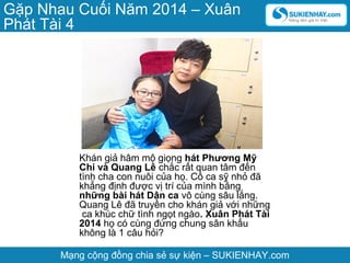Gặp Nhau Cuối Năm 2014 – Xuân
Phát Tài 4

Khán giả hâm mộ giọng hát Phương Mỹ
Chi và Quang Lê chắc rất quan tâm đến
tình cha con nuôi của họ. Cô ca sỹ nhỏ đã
khẳng định được vị trí của mình bằng
những bài hát Dân ca vô cùng sâu lắng.
Quang Lê đã truyền cho khán giả với những
ca khúc chữ tình ngọt ngào. Xuân Phát Tài
2014 họ có cùng đứng chung sân khấu
không là 1 câu hỏi?
Mạng cộng đồng chia sẻ sự kiện – SUKIENHAY.com

 