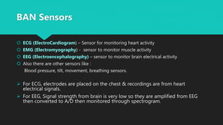 BAN Sensors
 ECG (ElectroCardiogram) – Sensor for monitoring heart activity
 EMG (Electromyography) - sensor to monitor muscle activity
 EEG (Electroencephalography) – sensor to monitor brain electrical activity
 Also there are other sensors like :
Blood pressure, tilt, movement, breathing sensors.
 For ECG, electrodes are placed on the chest & recordings are from heart
electrical signals.
 For EEG, Signal strength from brain is very low so they are amplified from EEG
then converted to A/D then monitored through spectrogram.
 
