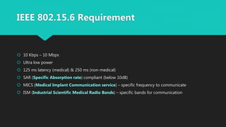 IEEE 802.15.6 Requirement
 10 Kbps – 10 Mbps
 Ultra low power
 125 ms latency (medical) & 250 ms (non-medical)
 SAR (Specific Absorption rate) compliant (below 10dB)
 MICS (Medical Implant Communication service) – specific frequency to communicate
 ISM (Industrial Scientific Medical Radio Bands) – specific bands for communication
 