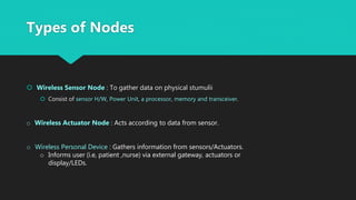 Types of Nodes
 Wireless Sensor Node : To gather data on physical stumulii
 Consist of sensor H/W, Power Unit, a processor, memory and transceiver.
o Wireless Actuator Node : Acts according to data from sensor.
o Wireless Personal Device : Gathers information from sensors/Actuators.
o Informs user (i.e, patient ,nurse) via external gateway, actuators or
display/LEDs.
 
