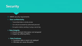 Security
 WBAN security requirements
 Data confidentiality
 Transmitted data is strictly private
 Can only be accessed by authorized personal
 Encryption before sending it using a secret key
 Data Integrity
 Ensure received information not tempered
 Inspect by reffering MACs.
 Data Freshness
 Gurantess data is recent not replayed
 Old data can cause disruption
 