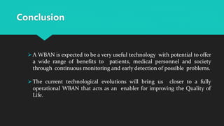 Conclusion
 A WBAN is expected to be a very useful technology with potential to offer
a wide range of benefits to patients, medical personnel and society
through continuous monitoring and early detection of possible problems.
 The current technological evolutions will bring us closer to a fully
operational WBAN that acts as an enabler for improving the Quality of
Life.
 