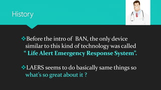 History
Before the intro of BAN, the only device
similar to this kind of technology was called
“ Life Alert Emergency Response System”.
LAERS seems to do basically same things so
what’s so great about it ?
 