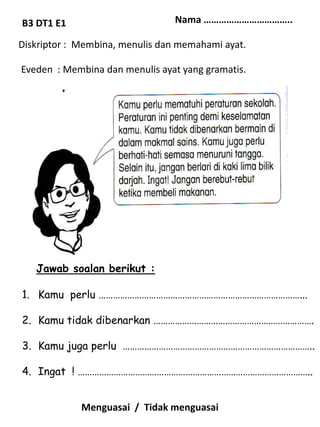B3 DT1 E1                        Nama ……………………………..

Diskriptor : Membina, menulis dan memahami ayat.

Eveden : Membina dan menulis ayat yang gramatis.




   Jawab soalan berikut :

1. Kamu perlu …………………………………………………………………………...

2. Kamu tidak dibenarkan ………………………………………………………….

3. Kamu juga perlu ……………………………………………………………………..

4. Ingat ! ……………………………………………………………………………………..


             Menguasai / Tidak menguasai
 