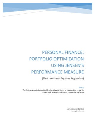 PERSONAL	FINANCE:	
PORTFOLIO	OPTIMIZATION	
USING	JENSEN’S	
PERFORMANCE	MEASURE	
(That	uses	Least	Squares	Regression)	
Sarang	Ananda	Rao	
anandasg@mail.uc.edu	
NOTE	
The	following	project	uses	confidential	data	and	plenty	of	independent	research.	
Please	seek	permission	of	author	before	sharing/reuse	
 
