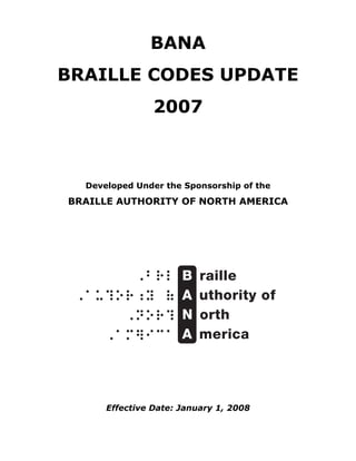 BANA
BRAILLE CODES UPDATE
                2007



  Developed Under the Sponsorship of the
BRAILLE AUTHORITY OF NORTH AMERICA




      Effective Date: January 1, 2008
 