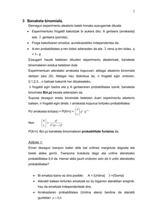 2


3 Banaketa binomiala.
   Demagun esperimentu aleatorio batek honako ezaugarriak dituela:
  •    Esperimentuko frogaldi bakoitzak bi aukera ditu: A gertaera (arrakasta)
       edo A gertaera (porrota).
  •    Froga bakoitzaren emaitza, aurrekoarekiko independentea da.
  •    A-ren probabilitatea p-ren bidez adierazten da eta A -rena q-ren bidez. q
       = 1– p
   Ezaugarri hauek betetzen dituzten esperimentu aleatorioek, banaketa
   binomialaren eredua betetzen dute.
   Esperimentuan ateratako arrakasta kopuruari, aldagai aleatorio binomiala
   deitzen zaio (X). Aldagai hau diskretua da, n frogaldi egin ondoren,
   0,1,2,3....n balioak bakarrik har ditzakeelako.
      n frogaldi egin badira eta p A gertaeraren probabilitatea izanik, banaketa
   binomiala B(n,p) bezala adierazten da.
   Suposa dezagun eredu binomiala betetzen duen esperimentu aleatorio
   batean, n frogaldi egin direla. r arrakasta kopurua lortzeko probabilitatea:
                                     n
   P(r arrakasta lortzea) = P(X=r) =  · p r ·q n− r
                                     r 
                                      
                n       n!
   Non           =
                 r  r!·(n − r )!
                 
   P(X=r), B(n,p) banaketa binomialaren probabilitate funtzioa da.


   Adibide 1:
   Eman dezagun txanpon baten alde bat urdinez margotuta dagoela eta
   beste aldea gorriz. Txanpona trukatuta dago eta urdina ateratzeko
   probabilitatea 0,4 da. Hamar aldiz jaurti ondoren zein da 4 urdin ateratzeko
   probabilitatea?


        •   Bi emaitza baino ez dira posible:      A = {Urdina}   A ={Gorria}
        •   Ateraldi batean lorturiko emaitzak ez du bigarren ateraldian eraginik;
            hau da emaitzak independenteak dira.
        •   Arrakastaren probabilitatea (Urdina atera) berdina da ateraldi
            guztietan p = 0,4
 