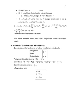 3


       •   Frogaldi kopurua                      n = 10
       •   X: 10 frogaldietan lorturiko alde urdinen kopurua
       •   → X = {0,1,2,3,...,9,10} , aldagai aleatorio diskretua da
       •    X → B(n, p ) = B(10,0,4) ; hau da, X aldagai aleatorioak n eta p
           parametrodun banaketa binomiala du.
                                      10                               10 ⋅ 9 ⋅ 8 ⋅ 7 ⋅ 6! 4
   P = (4 urdin ) = P( X = 4 ) =  ·0,4 4 ·0,6 6 =
                                                    10!
                                      4                 0,4 4 ·0,6 6 =                    0,4 ·0,6 6 =
                                                  4!·6!                      4!·6!
     10 ⋅ 9 ⋅ 8 ⋅ 7
   =                0,4 4 ·0,6 6 = 0,2508
      4 ⋅ 3 ⋅ 2 ⋅1
   (Taulak badaude probabilitate hauek kalkulatzeko).


   Nola egingo zenukete ariketa hau zuhaitz diagramaren bidez? Zer ikusten
   duzu?

4 Banaketa binomialaren parametroak.
   Suposa dezagun banaketa binomial batean froga bakarra egin dugula.
                                 Aldagaiaren
                                                          0 1
                                 balioa
                                 Probabilitatea           q p
   Aldagaiaren batez bestekoa: µ = 0·q + 1·p = p
   Bariantza: σ2 = (0-p)2·q + (1-p)2·p = p2·q +q2p = pq(p+q) = pq(p+1-p) = pq

   Desbideratze estandarra: σ =           pq
   n froga eginez gero:
                                            µ = np
                                            σ2 = npq

                                            σ = npq
 
