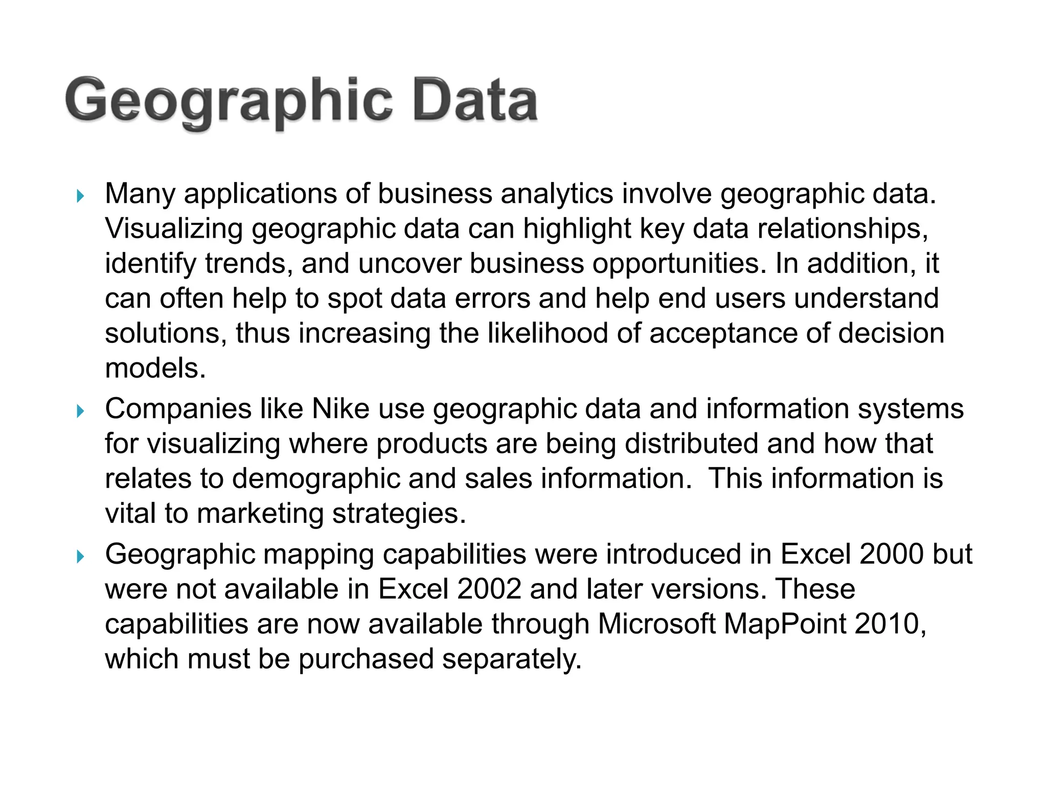  Many applications of business analytics involve geographic data.
Visualizing geographic data can highlight key data relationships,
identify trends, and uncover business opportunities. In addition, it
can often help to spot data errors and help end users understand
solutions, thus increasing the likelihood of acceptance of decision
models.
 Companies like Nike use geographic data and information systems
for visualizing where products are being distributed and how that
relates to demographic and sales information. This information is
vital to marketing strategies.
 Geographic mapping capabilities were introduced in Excel 2000 but
were not available in Excel 2002 and later versions. These
capabilities are now available through Microsoft MapPoint 2010,
which must be purchased separately.
 