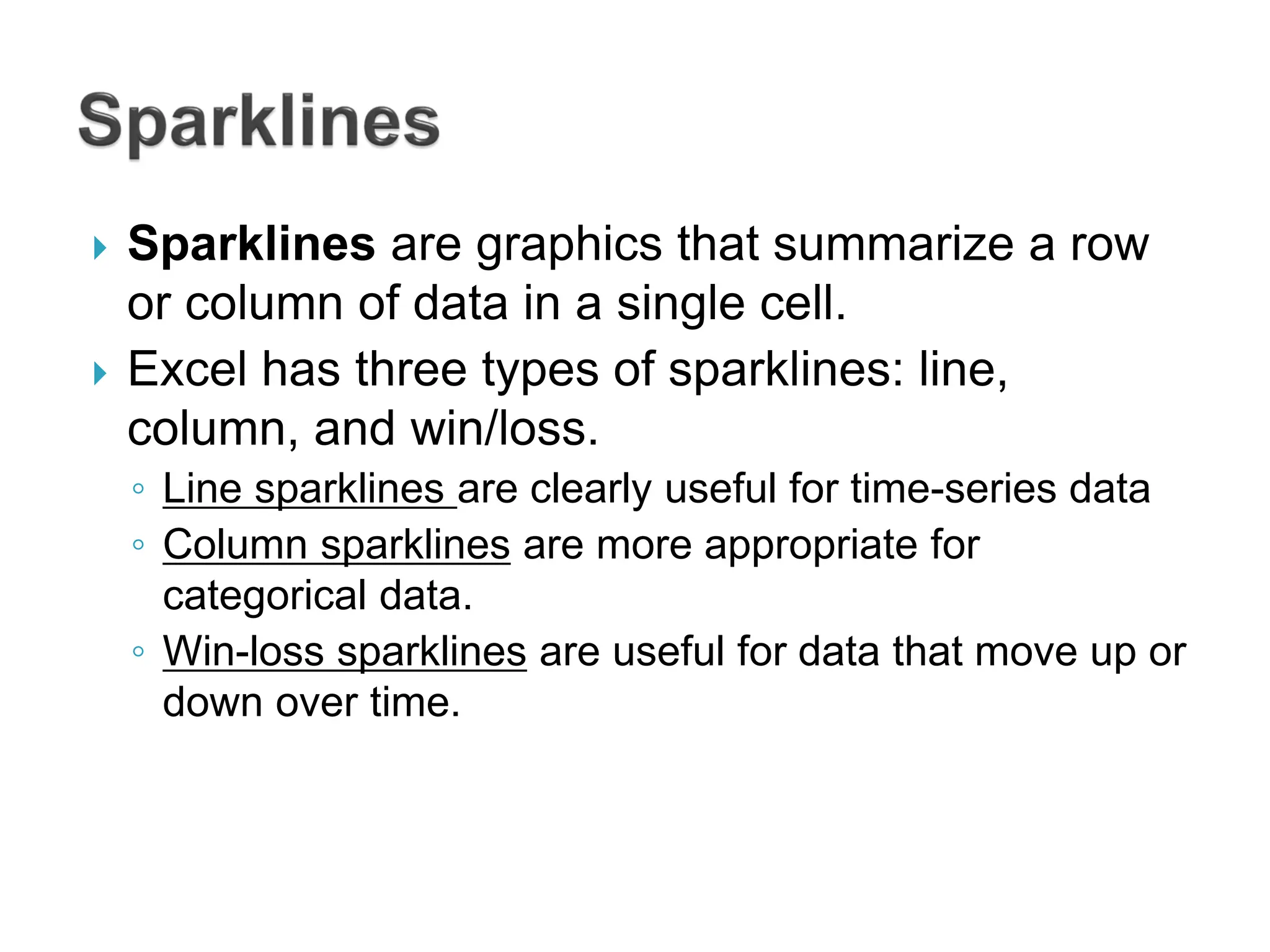  Sparklines are graphics that summarize a row
or column of data in a single cell.
 Excel has three types of sparklines: line,
column, and win/loss.
◦ Line sparklines are clearly useful for time-series data
◦ Column sparklines are more appropriate for
categorical data.
◦ Win-loss sparklines are useful for data that move up or
down over time.
 