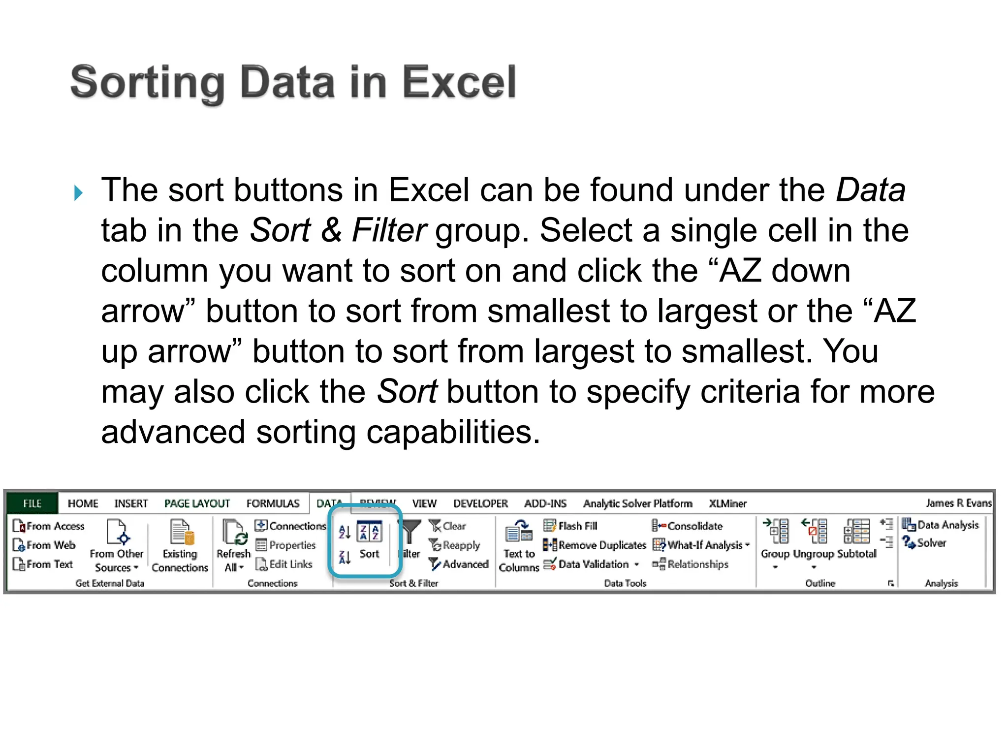  The sort buttons in Excel can be found under the Data
tab in the Sort & Filter group. Select a single cell in the
column you want to sort on and click the “AZ down
arrow” button to sort from smallest to largest or the “AZ
up arrow” button to sort from largest to smallest. You
may also click the Sort button to specify criteria for more
advanced sorting capabilities.
 