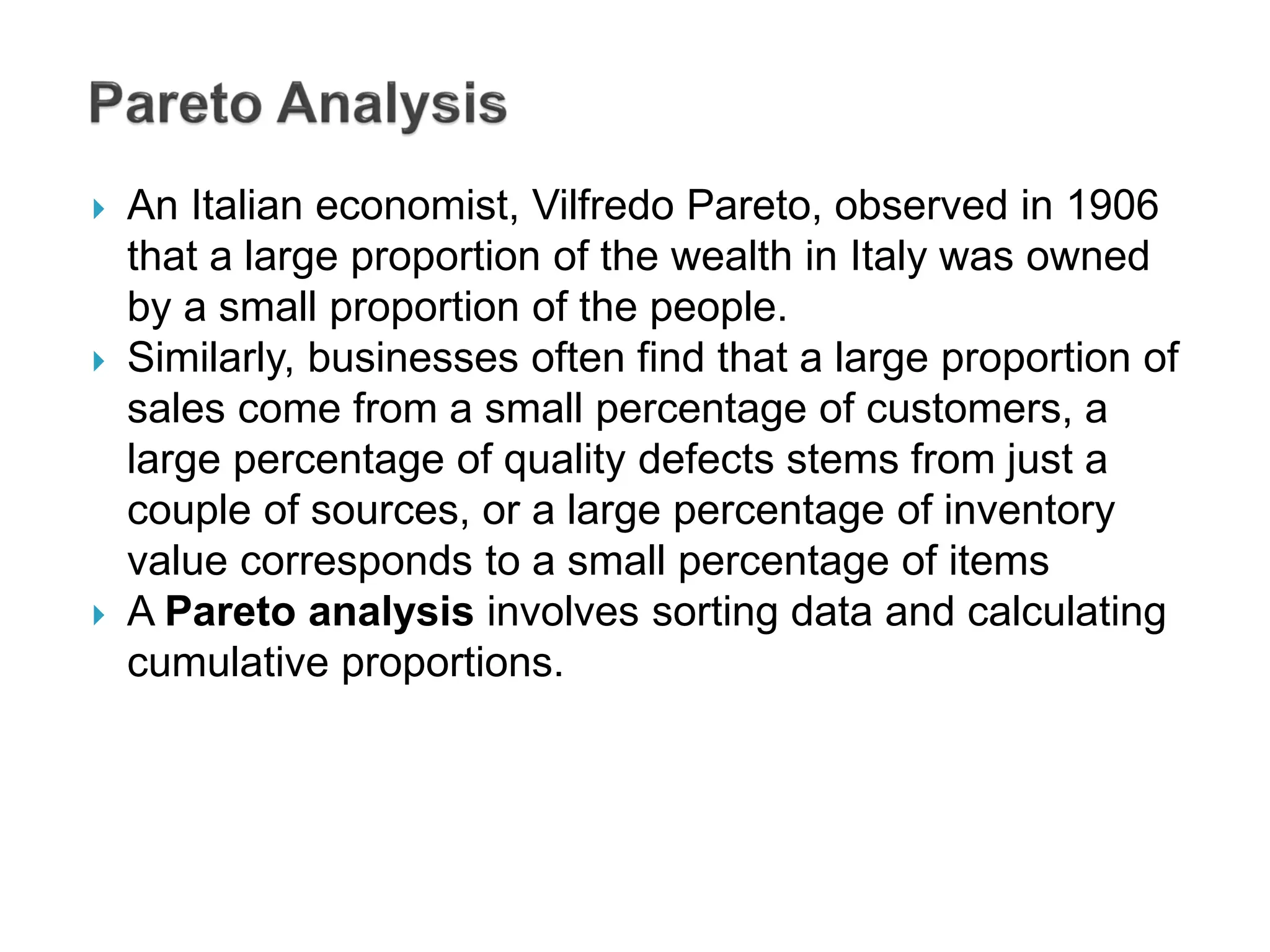  An Italian economist, Vilfredo Pareto, observed in 1906
that a large proportion of the wealth in Italy was owned
by a small proportion of the people.
 Similarly, businesses often find that a large proportion of
sales come from a small percentage of customers, a
large percentage of quality defects stems from just a
couple of sources, or a large percentage of inventory
value corresponds to a small percentage of items
 A Pareto analysis involves sorting data and calculating
cumulative proportions.
 