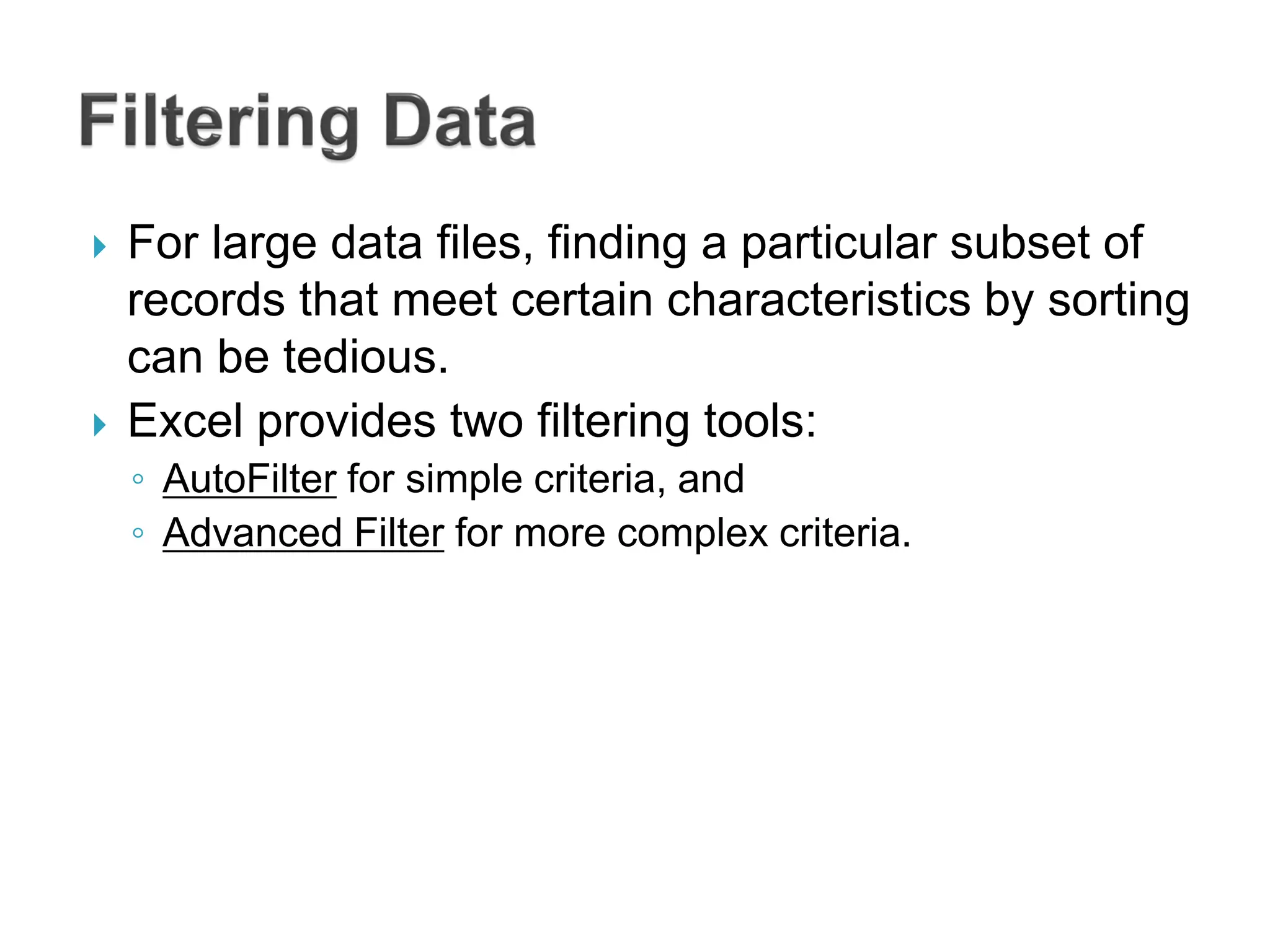  For large data files, finding a particular subset of
records that meet certain characteristics by sorting
can be tedious.
 Excel provides two filtering tools:
◦ AutoFilter for simple criteria, and
◦ Advanced Filter for more complex criteria.
 