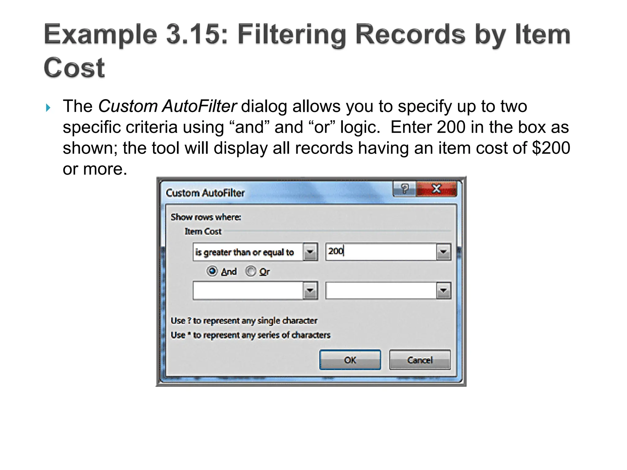 The Custom AutoFilter dialog allows you to specify up to two
specific criteria using “and” and “or” logic. Enter 200 in the box as
shown; the tool will display all records having an item cost of $200
or more.
 