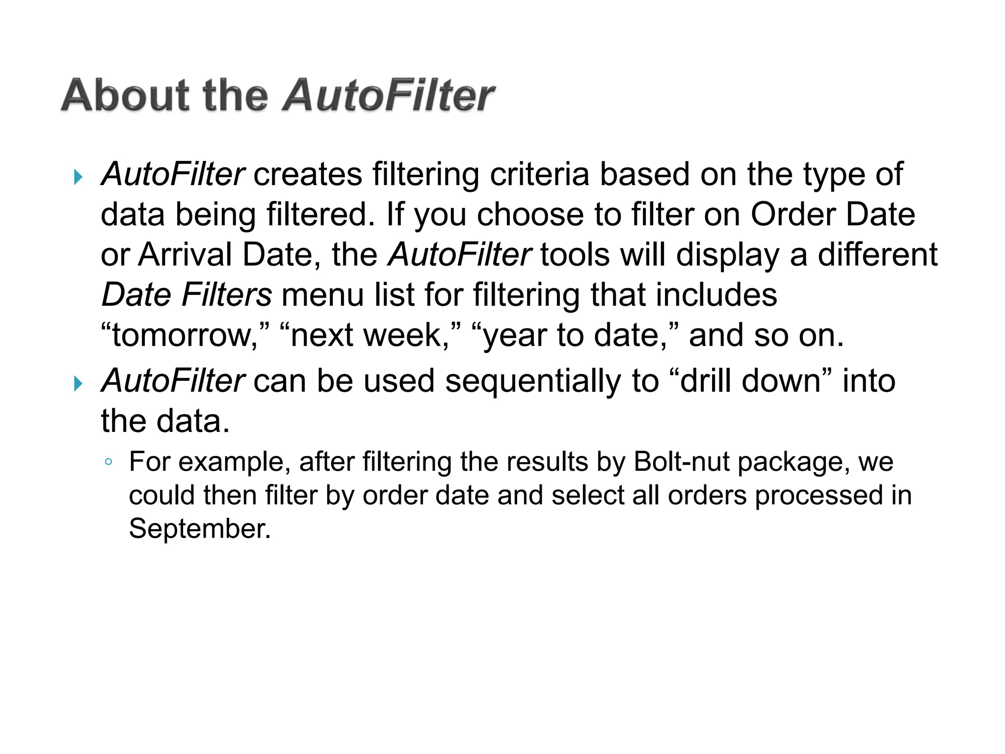 AutoFilter creates filtering criteria based on the type of
data being filtered. If you choose to filter on Order Date
or Arrival Date, the AutoFilter tools will display a different
Date Filters menu list for filtering that includes
“tomorrow,” “next week,” “year to date,” and so on.
 AutoFilter can be used sequentially to “drill down” into
the data.
◦ For example, after filtering the results by Bolt-nut package, we
could then filter by order date and select all orders processed in
September.
 