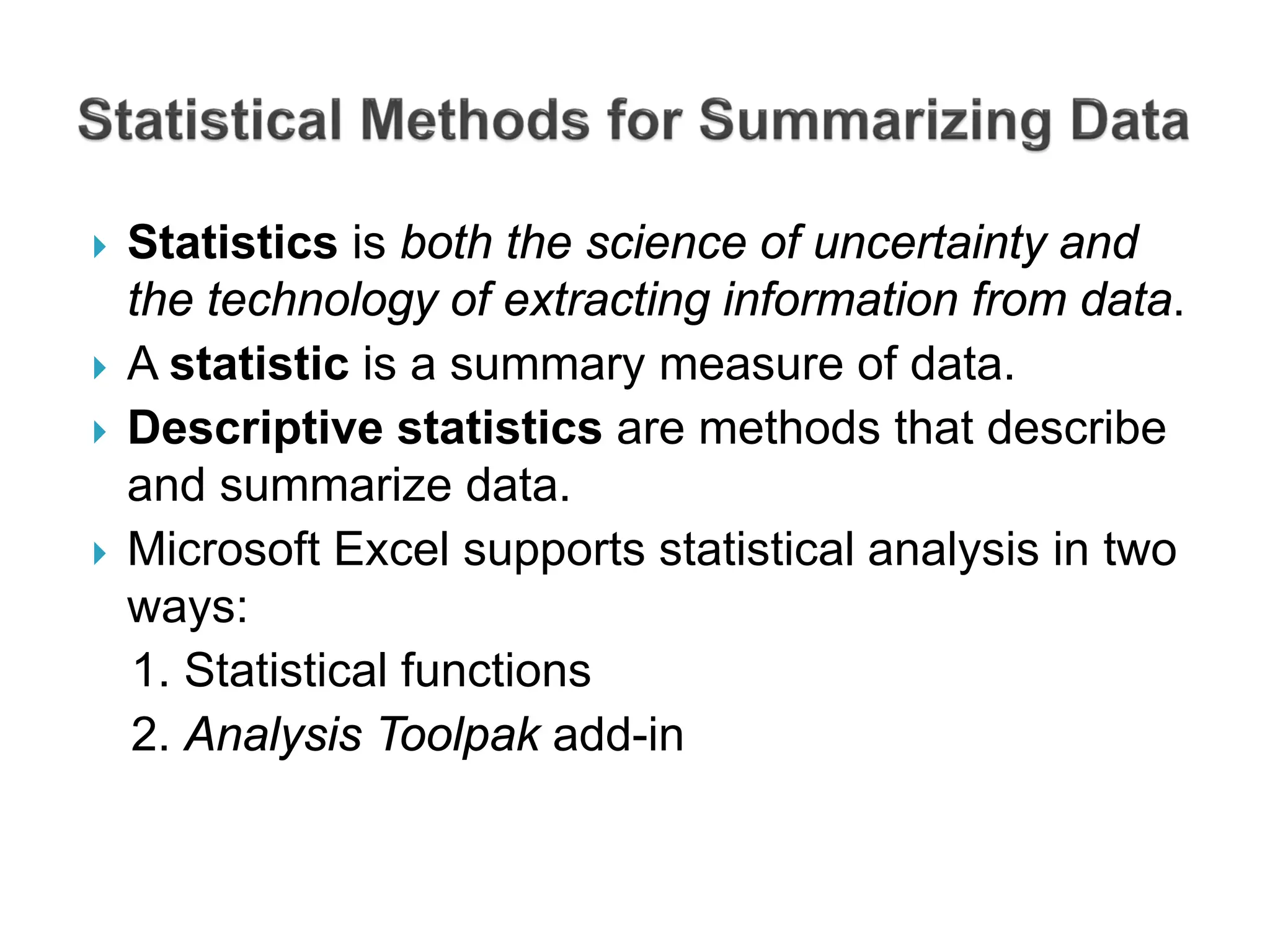  Statistics is both the science of uncertainty and
the technology of extracting information from data.
 A statistic is a summary measure of data.
 Descriptive statistics are methods that describe
and summarize data.
 Microsoft Excel supports statistical analysis in two
ways:
1. Statistical functions
2. Analysis Toolpak add-in
 