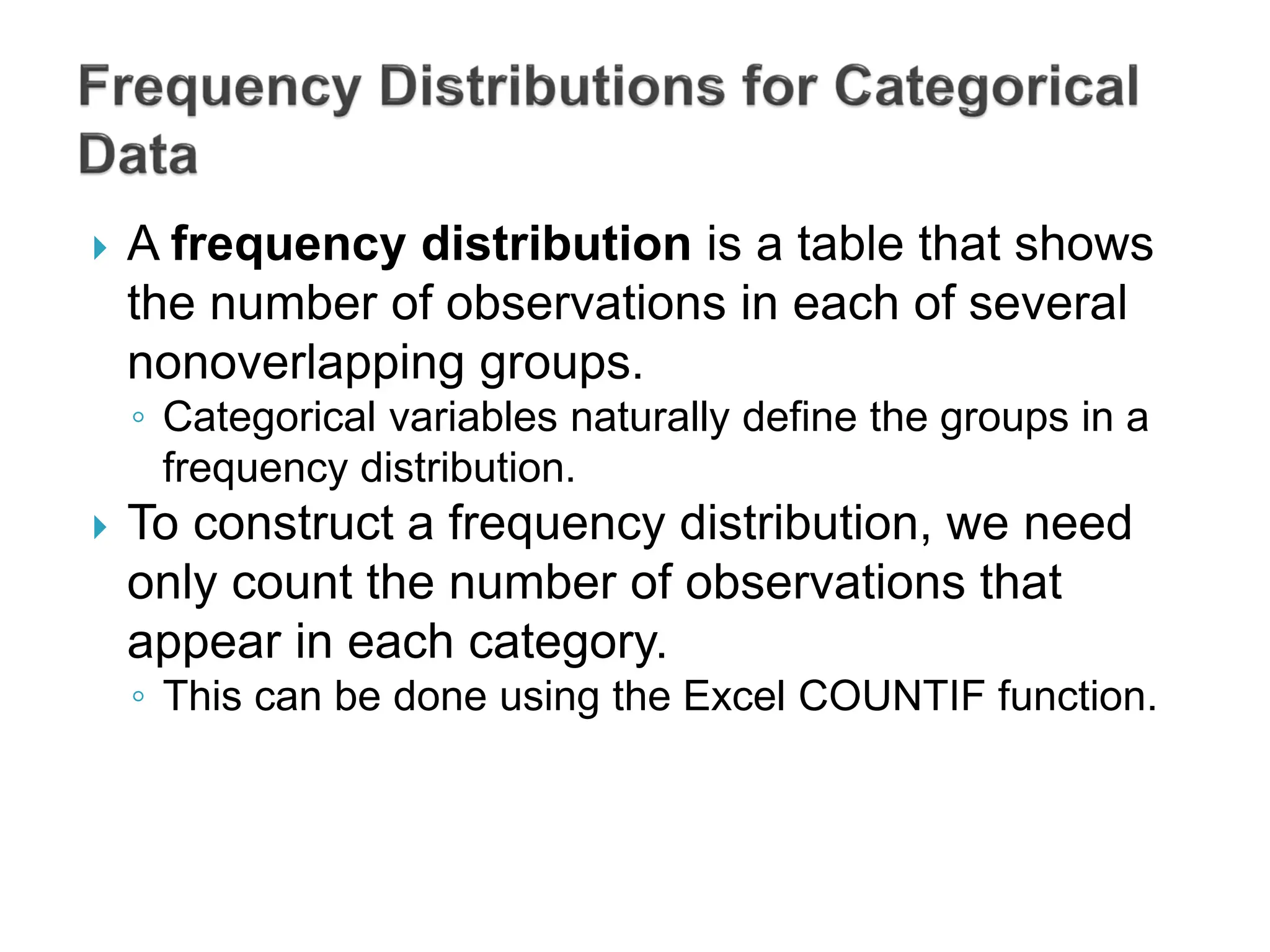  A frequency distribution is a table that shows
the number of observations in each of several
nonoverlapping groups.
◦ Categorical variables naturally define the groups in a
frequency distribution.
 To construct a frequency distribution, we need
only count the number of observations that
appear in each category.
◦ This can be done using the Excel COUNTIF function.
 