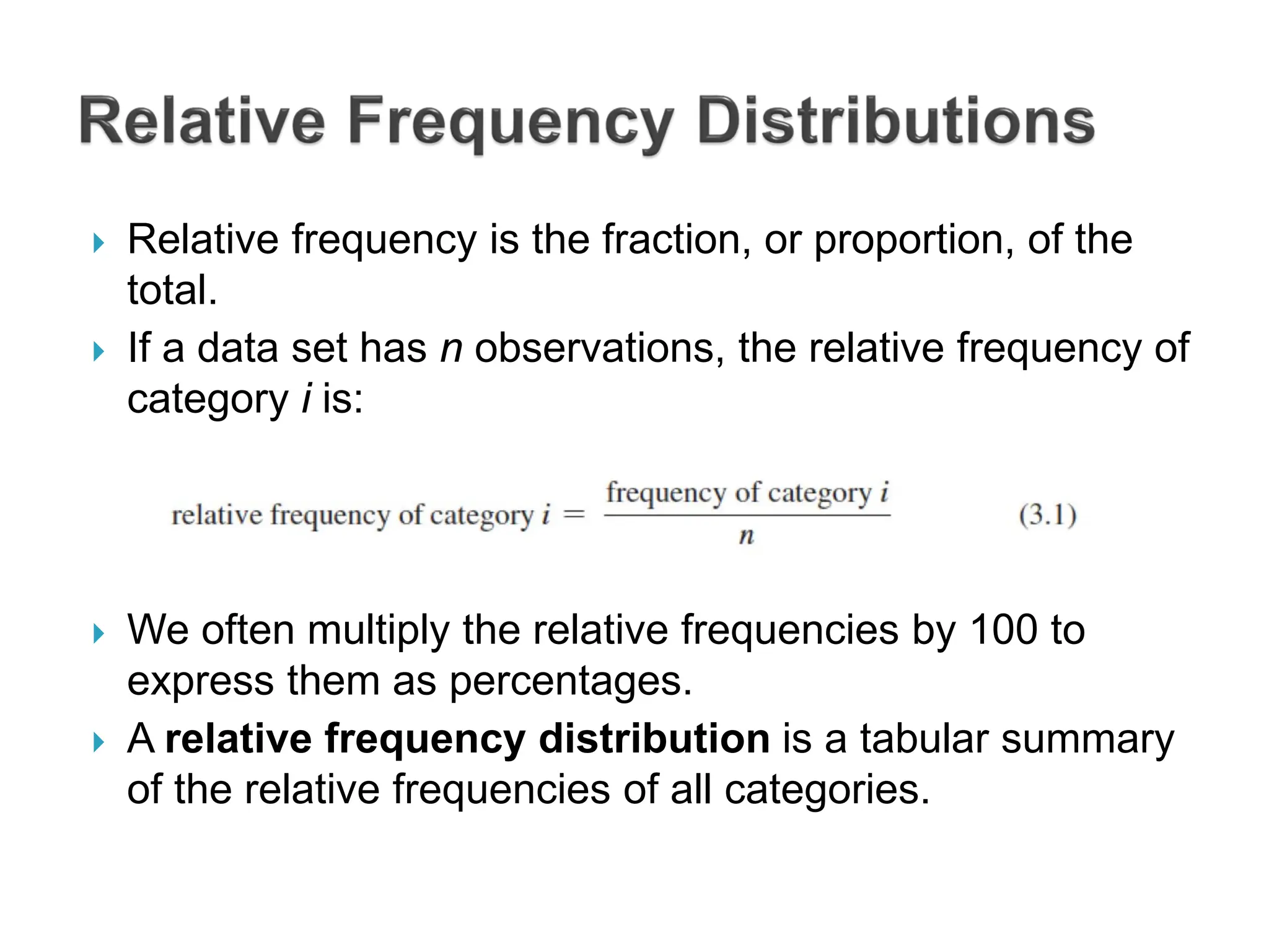  Relative frequency is the fraction, or proportion, of the
total.
 If a data set has n observations, the relative frequency of
category i is:
 We often multiply the relative frequencies by 100 to
express them as percentages.
 A relative frequency distribution is a tabular summary
of the relative frequencies of all categories.
 