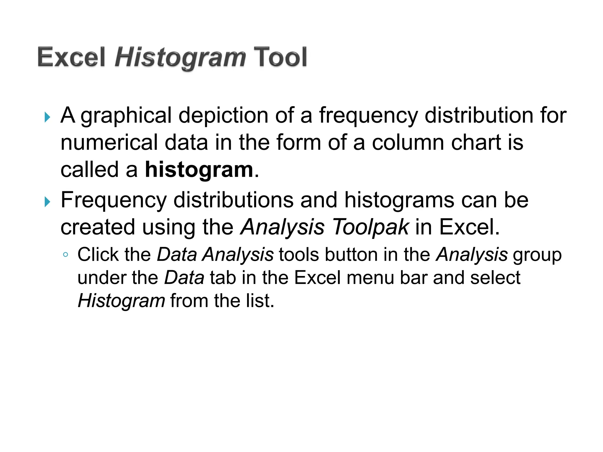  A graphical depiction of a frequency distribution for
numerical data in the form of a column chart is
called a histogram.
 Frequency distributions and histograms can be
created using the Analysis Toolpak in Excel.
◦ Click the Data Analysis tools button in the Analysis group
under the Data tab in the Excel menu bar and select
Histogram from the list.
 