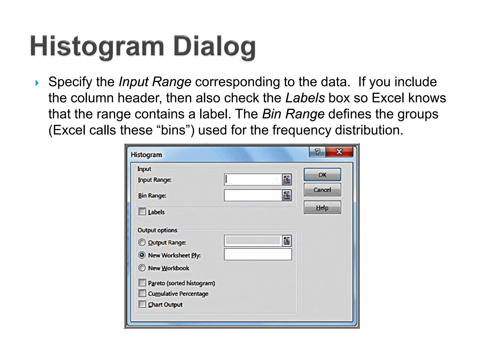  Specify the Input Range corresponding to the data. If you include
the column header, then also check the Labels box so Excel knows
that the range contains a label. The Bin Range defines the groups
(Excel calls these “bins”) used for the frequency distribution.
 