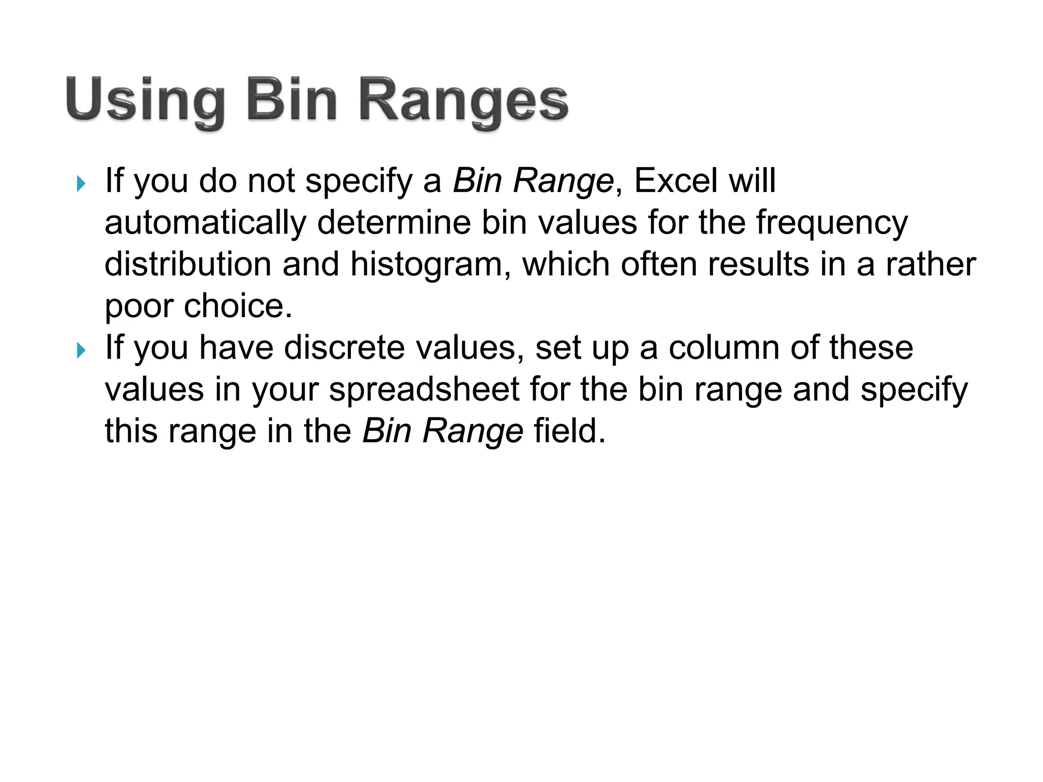  If you do not specify a Bin Range, Excel will
automatically determine bin values for the frequency
distribution and histogram, which often results in a rather
poor choice.
 If you have discrete values, set up a column of these
values in your spreadsheet for the bin range and specify
this range in the Bin Range field.
 