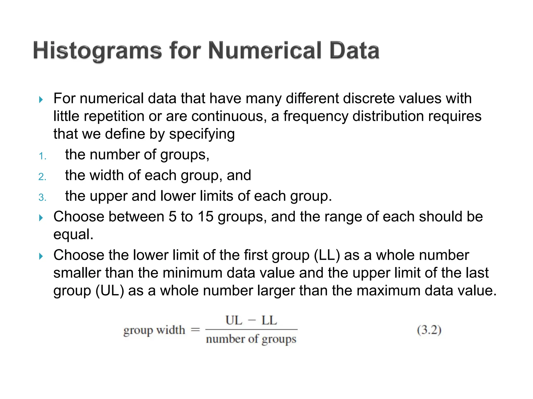  For numerical data that have many different discrete values with
little repetition or are continuous, a frequency distribution requires
that we define by specifying
1. the number of groups,
2. the width of each group, and
3. the upper and lower limits of each group.
 Choose between 5 to 15 groups, and the range of each should be
equal.
 Choose the lower limit of the first group (LL) as a whole number
smaller than the minimum data value and the upper limit of the last
group (UL) as a whole number larger than the maximum data value.
 