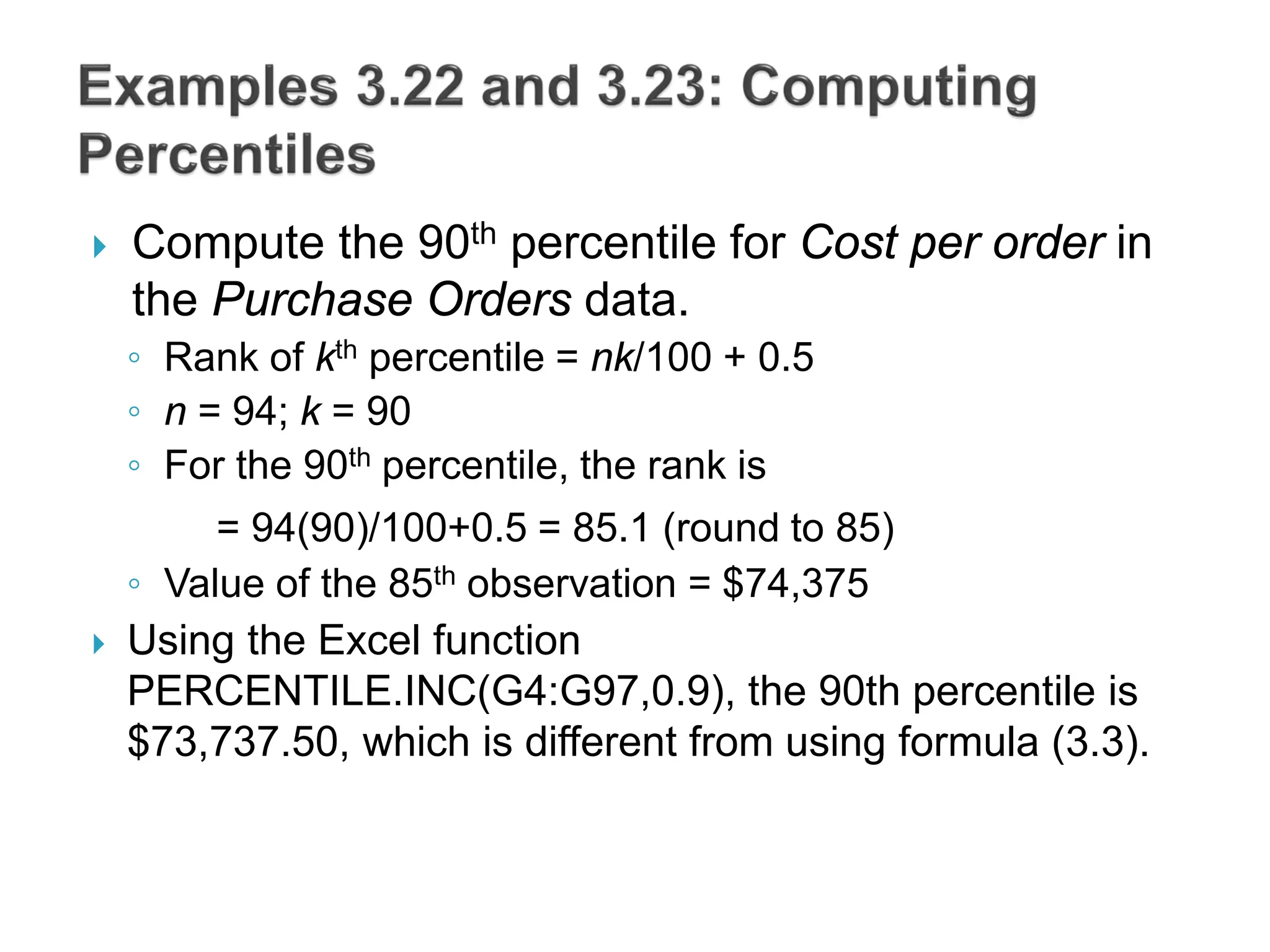  Compute the 90th percentile for Cost per order in
the Purchase Orders data.
◦ Rank of kth percentile = nk/100 + 0.5
◦ n = 94; k = 90
◦ For the 90th percentile, the rank is
= 94(90)/100+0.5 = 85.1 (round to 85)
◦ Value of the 85th observation = $74,375
 Using the Excel function
PERCENTILE.INC(G4:G97,0.9), the 90th percentile is
$73,737.50, which is different from using formula (3.3).
 