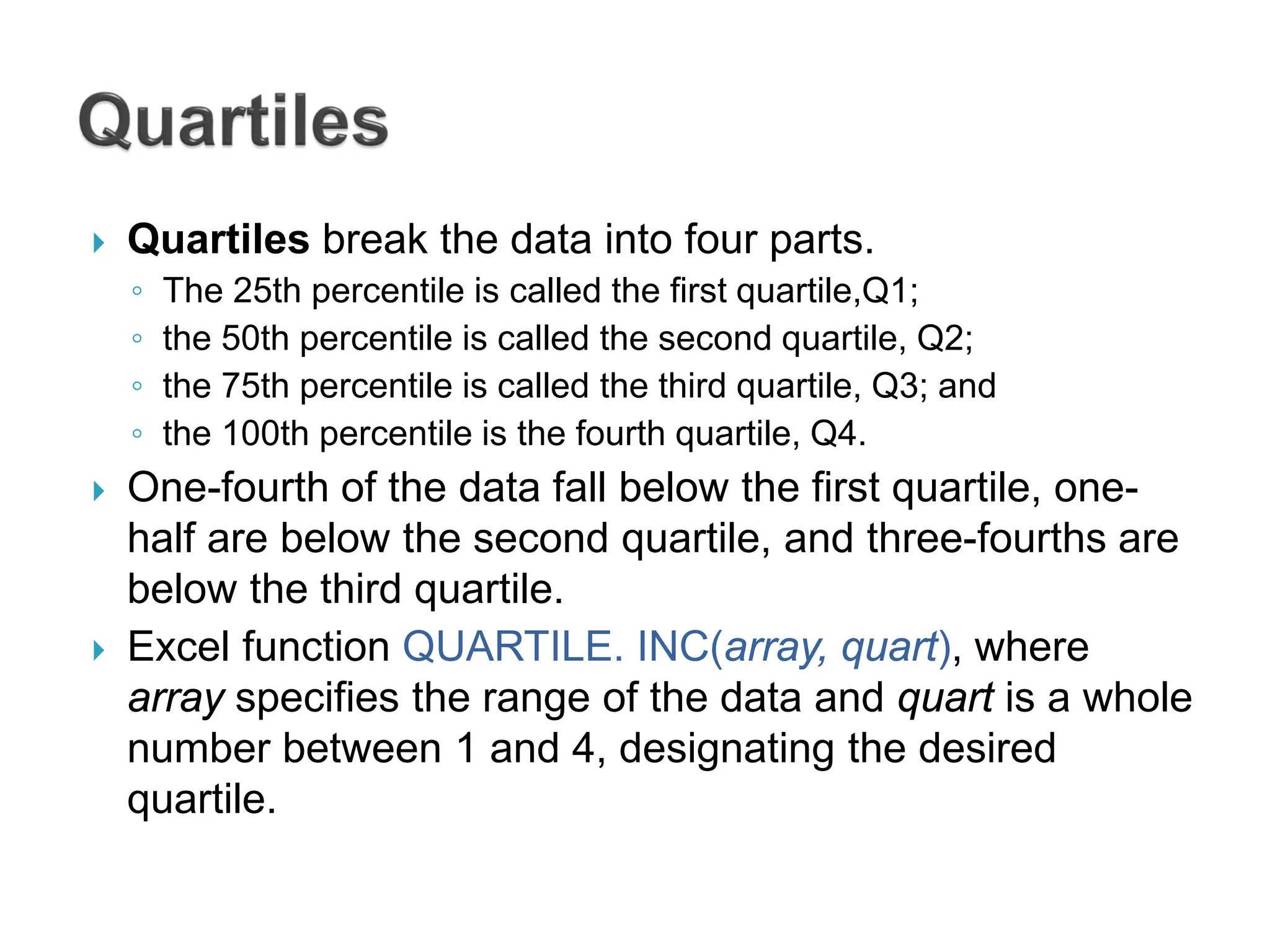  Quartiles break the data into four parts.
◦ The 25th percentile is called the first quartile,Q1;
◦ the 50th percentile is called the second quartile, Q2;
◦ the 75th percentile is called the third quartile, Q3; and
◦ the 100th percentile is the fourth quartile, Q4.
 One-fourth of the data fall below the first quartile, one-
half are below the second quartile, and three-fourths are
below the third quartile.
 Excel function QUARTILE. INC(array, quart), where
array specifies the range of the data and quart is a whole
number between 1 and 4, designating the desired
quartile.
 