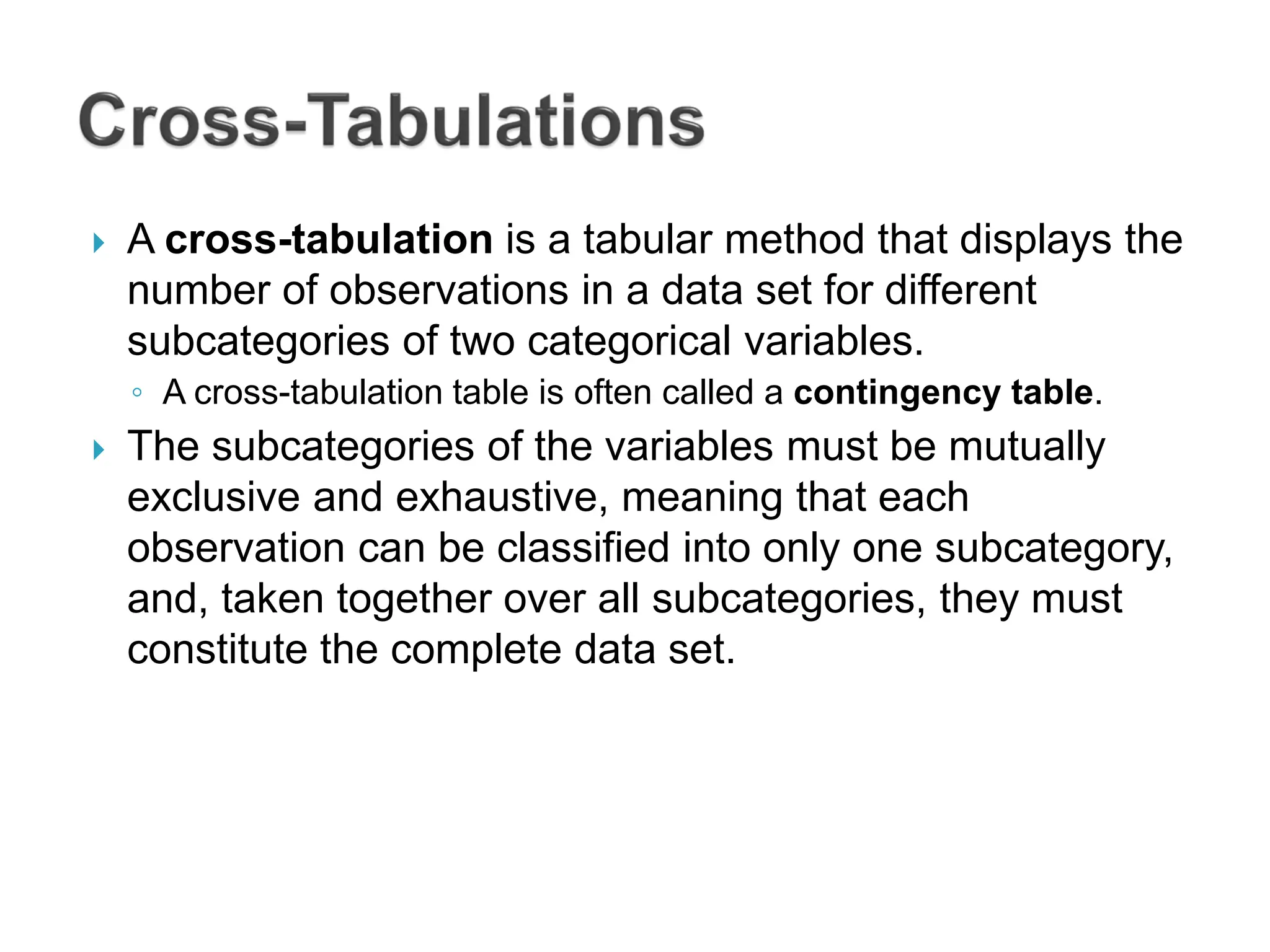  A cross-tabulation is a tabular method that displays the
number of observations in a data set for different
subcategories of two categorical variables.
◦ A cross-tabulation table is often called a contingency table.
 The subcategories of the variables must be mutually
exclusive and exhaustive, meaning that each
observation can be classified into only one subcategory,
and, taken together over all subcategories, they must
constitute the complete data set.
 