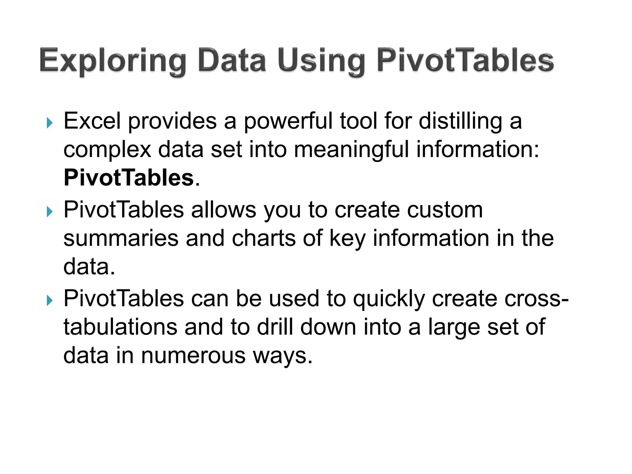  Excel provides a powerful tool for distilling a
complex data set into meaningful information:
PivotTables.
 PivotTables allows you to create custom
summaries and charts of key information in the
data.
 PivotTables can be used to quickly create cross-
tabulations and to drill down into a large set of
data in numerous ways.
 