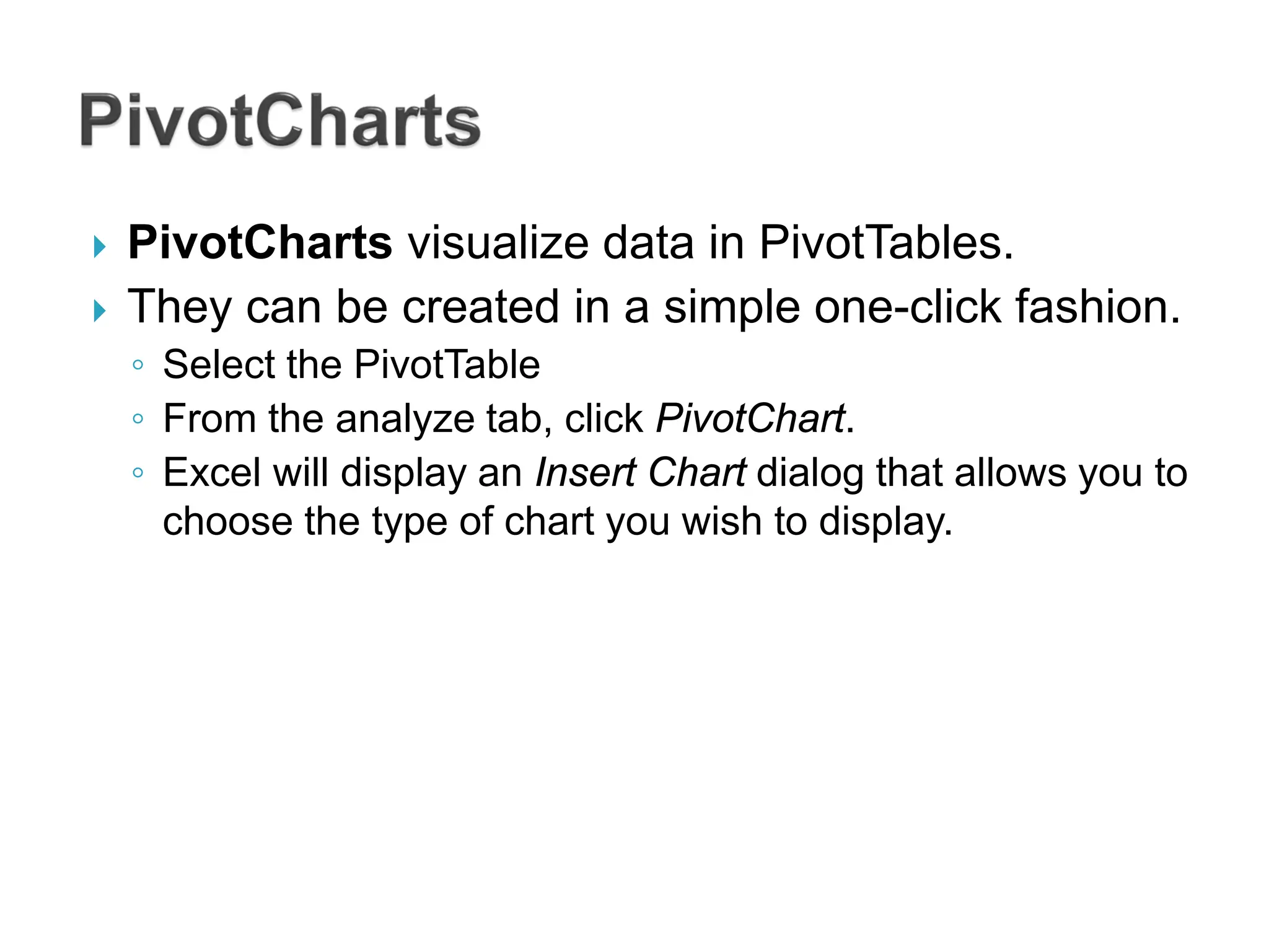  PivotCharts visualize data in PivotTables.
 They can be created in a simple one-click fashion.
◦ Select the PivotTable
◦ From the analyze tab, click PivotChart.
◦ Excel will display an Insert Chart dialog that allows you to
choose the type of chart you wish to display.
 