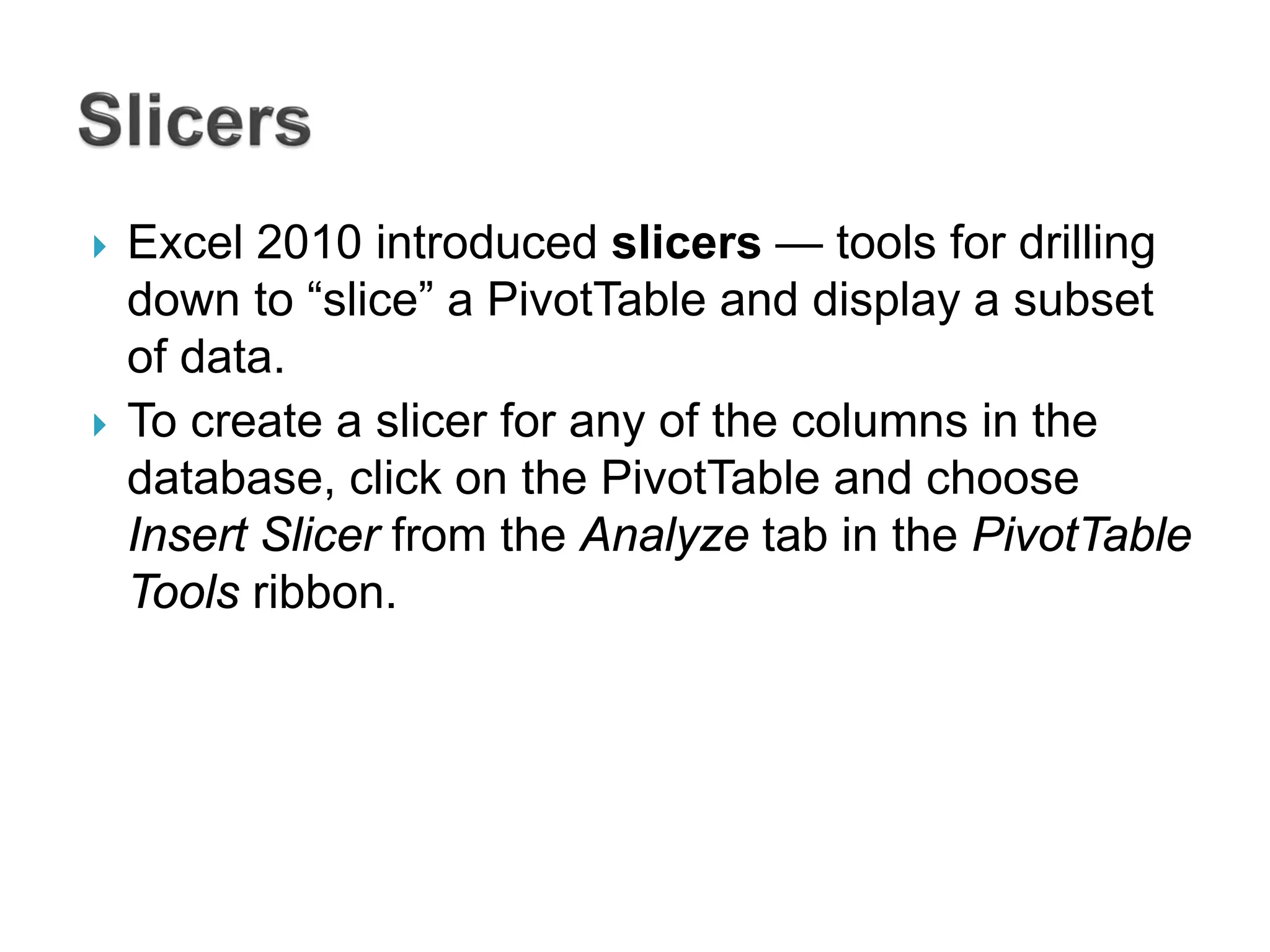  Excel 2010 introduced slicers — tools for drilling
down to “slice” a PivotTable and display a subset
of data.
 To create a slicer for any of the columns in the
database, click on the PivotTable and choose
Insert Slicer from the Analyze tab in the PivotTable
Tools ribbon.
 