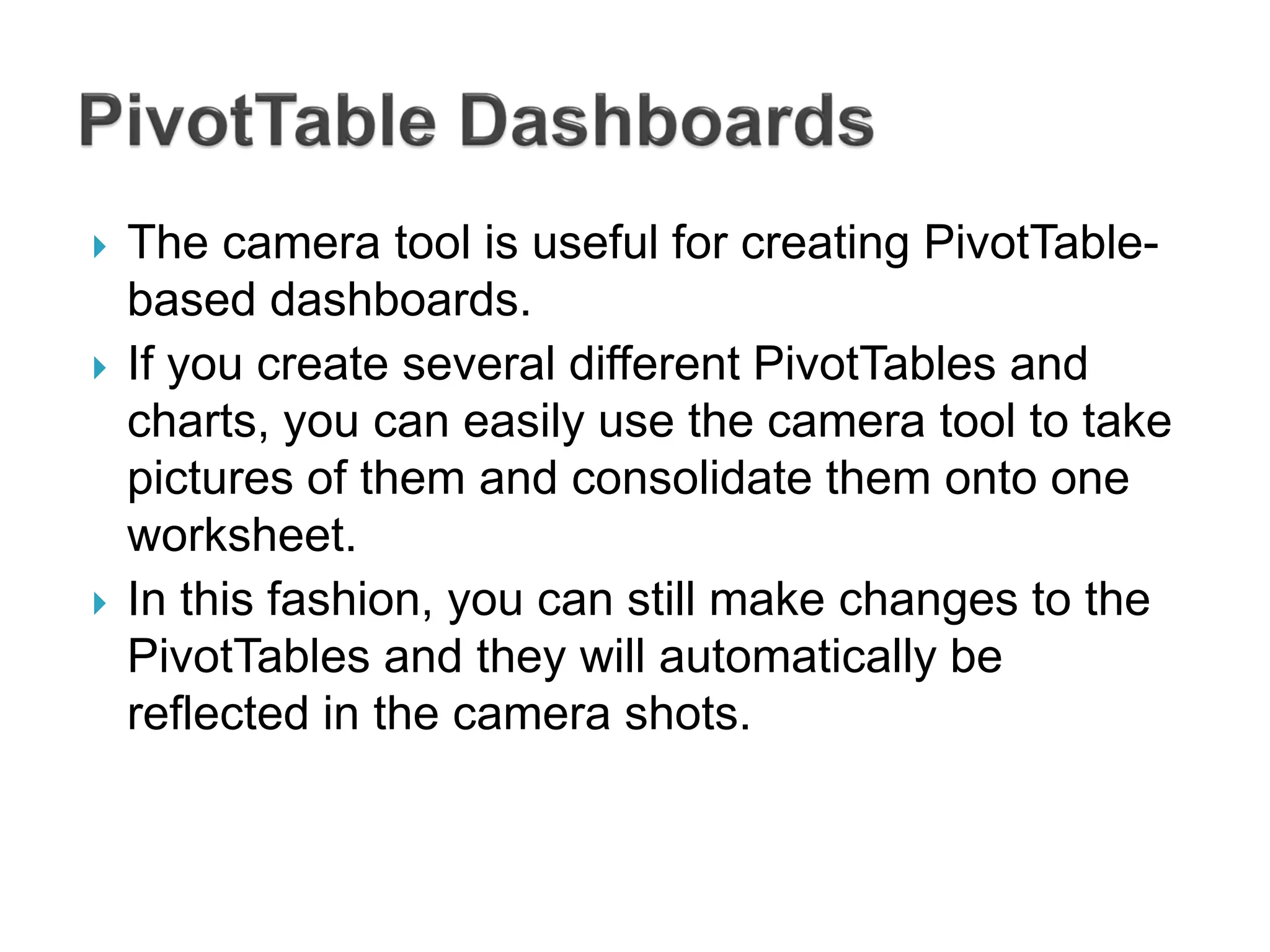  The camera tool is useful for creating PivotTable-
based dashboards.
 If you create several different PivotTables and
charts, you can easily use the camera tool to take
pictures of them and consolidate them onto one
worksheet.
 In this fashion, you can still make changes to the
PivotTables and they will automatically be
reflected in the camera shots.
 