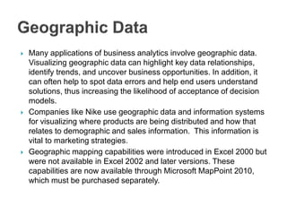  Many applications of business analytics involve geographic data.
Visualizing geographic data can highlight key data relationships,
identify trends, and uncover business opportunities. In addition, it
can often help to spot data errors and help end users understand
solutions, thus increasing the likelihood of acceptance of decision
models.
 Companies like Nike use geographic data and information systems
for visualizing where products are being distributed and how that
relates to demographic and sales information. This information is
vital to marketing strategies.
 Geographic mapping capabilities were introduced in Excel 2000 but
were not available in Excel 2002 and later versions. These
capabilities are now available through Microsoft MapPoint 2010,
which must be purchased separately.
 