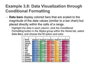  Data bars display colored bars that are scaled to the
magnitude of the data values (similar to a bar chart) but
placed directly within the cells of a range.
◦ Highlight the data in each column, click the Conditional
Formatting button in the Styles group within the Home tab, select
Data Bars, and choose the fill option and color.
 
