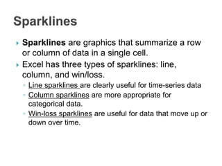  Sparklines are graphics that summarize a row
or column of data in a single cell.
 Excel has three types of sparklines: line,
column, and win/loss.
◦ Line sparklines are clearly useful for time-series data
◦ Column sparklines are more appropriate for
categorical data.
◦ Win-loss sparklines are useful for data that move up or
down over time.
 