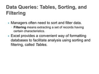  Managers often need to sort and filter data.
◦ Filtering means extracting a set of records having
certain characteristics.
 Excel provides a convenient way of formatting
databases to facilitate analysis using sorting and
filtering, called Tables.
 