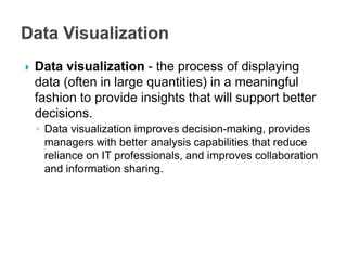  Data visualization - the process of displaying
data (often in large quantities) in a meaningful
fashion to provide insights that will support better
decisions.
◦ Data visualization improves decision-making, provides
managers with better analysis capabilities that reduce
reliance on IT professionals, and improves collaboration
and information sharing.
 
