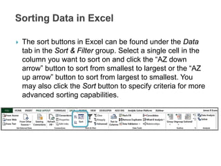  The sort buttons in Excel can be found under the Data
tab in the Sort & Filter group. Select a single cell in the
column you want to sort on and click the “AZ down
arrow” button to sort from smallest to largest or the “AZ
up arrow” button to sort from largest to smallest. You
may also click the Sort button to specify criteria for more
advanced sorting capabilities.
 