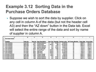  Suppose we wish to sort the data by supplier. Click on
any cell in column A of the data (but not the header cell
A3) and then the “AZ down” button in the Data tab. Excel
will select the entire range of the data and sort by name
of supplier in column A.
 