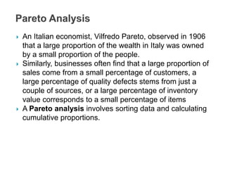  An Italian economist, Vilfredo Pareto, observed in 1906
that a large proportion of the wealth in Italy was owned
by a small proportion of the people.
 Similarly, businesses often find that a large proportion of
sales come from a small percentage of customers, a
large percentage of quality defects stems from just a
couple of sources, or a large percentage of inventory
value corresponds to a small percentage of items
 A Pareto analysis involves sorting data and calculating
cumulative proportions.
 