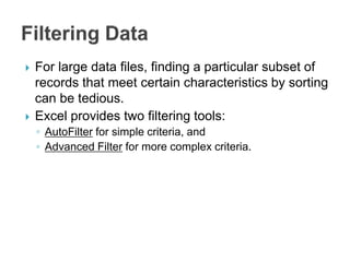  For large data files, finding a particular subset of
records that meet certain characteristics by sorting
can be tedious.
 Excel provides two filtering tools:
◦ AutoFilter for simple criteria, and
◦ Advanced Filter for more complex criteria.
 
