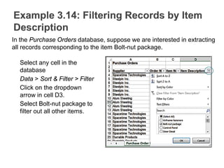 Select any cell in the
database
Data > Sort & Filter > Filter
Click on the dropdown
arrow in cell D3.
Select Bolt-nut package to
filter out all other items.
In the Purchase Orders database, suppose we are interested in extracting
all records corresponding to the item Bolt-nut package.
 