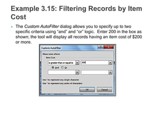  The Custom AutoFilter dialog allows you to specify up to two
specific criteria using “and” and “or” logic. Enter 200 in the box as
shown; the tool will display all records having an item cost of $200
or more.
 