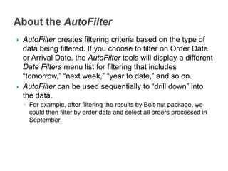  AutoFilter creates filtering criteria based on the type of
data being filtered. If you choose to filter on Order Date
or Arrival Date, the AutoFilter tools will display a different
Date Filters menu list for filtering that includes
“tomorrow,” “next week,” “year to date,” and so on.
 AutoFilter can be used sequentially to “drill down” into
the data.
◦ For example, after filtering the results by Bolt-nut package, we
could then filter by order date and select all orders processed in
September.
 